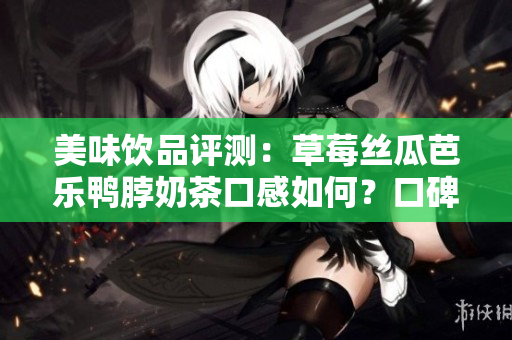 美味饮品评测：草莓丝瓜芭乐鸭脖奶茶口感如何？口碑好坏一目了然