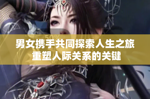 男女携手共同探索人生之旅 重塑人际关系的关键