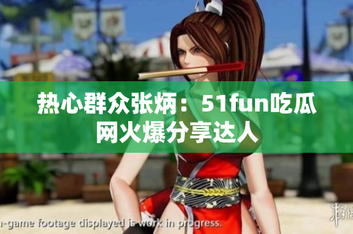 热心群众张炳：51fun吃瓜网火爆分享达人