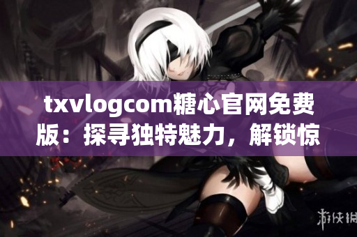 txvlogcom糖心官网免费版：探寻独特魅力，解锁惊喜体验