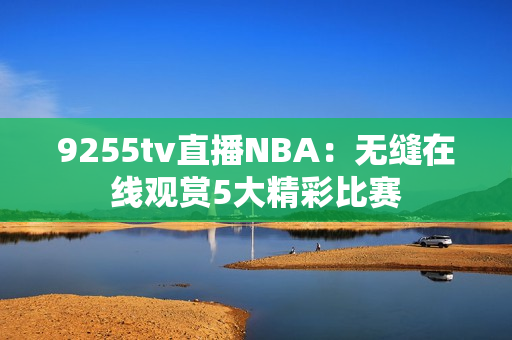 9255tv直播NBA：无缝在线观赏5大精彩比赛