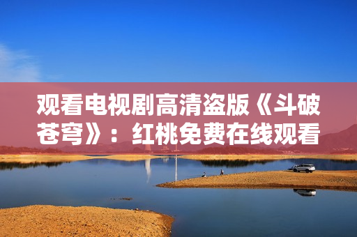 观看电视剧高清盗版《斗破苍穹》：红桃免费在线观看享受高清画质