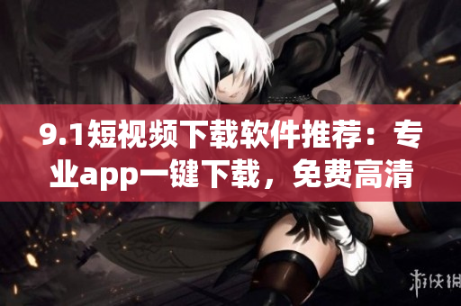 9.1短视频下载软件推荐：专业app一键下载，免费高清资源任你选