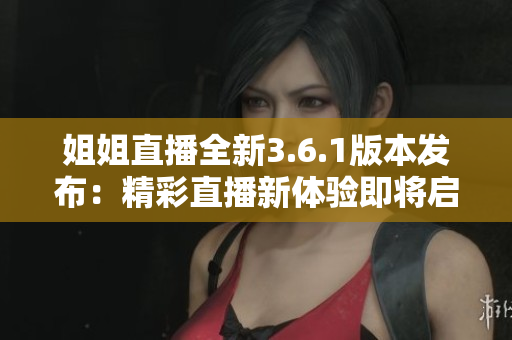 姐姐直播全新3.6.1版本发布：精彩直播新体验即将启幕