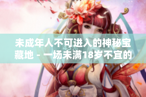 未成年人不可进入的神秘宝藏地 - 一场未满18岁不宜的冒险