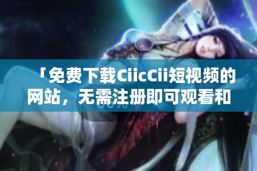 「免费下载CiicCii短视频的网站，无需注册即可观看和保存视频资源」