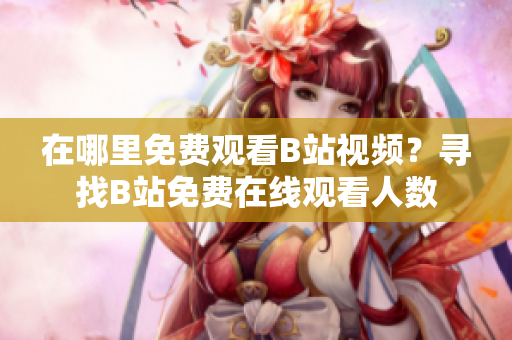 在哪里免费观看B站视频？寻找B站免费在线观看人数