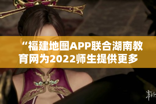 “福建地图APP联合湖南教育网为2022师生提供更多便捷服务”