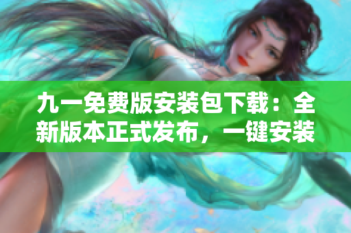 九一免费版安装包下载：全新版本正式发布，一键安装畅享免费服务