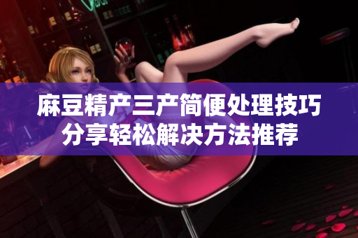 麻豆精产三产简便处理技巧分享轻松解决方法推荐