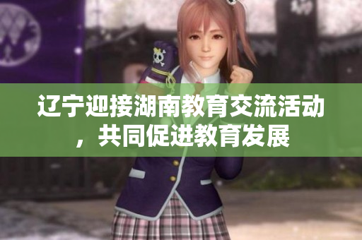 辽宁迎接湖南教育交流活动，共同促进教育发展