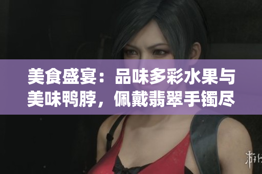 美食盛宴：品味多彩水果与美味鸭脖，佩戴翡翠手镯尽显优雅 glamour