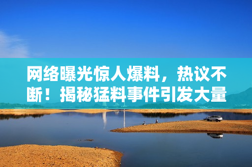 网络曝光惊人爆料，热议不断！揭秘猛料事件引发大量热议，曝光让人震惊！