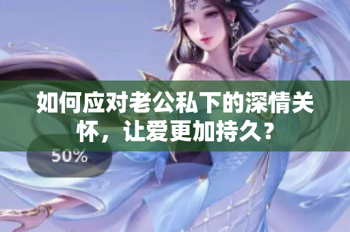 如何应对老公私下的深情关怀，让爱更加持久？