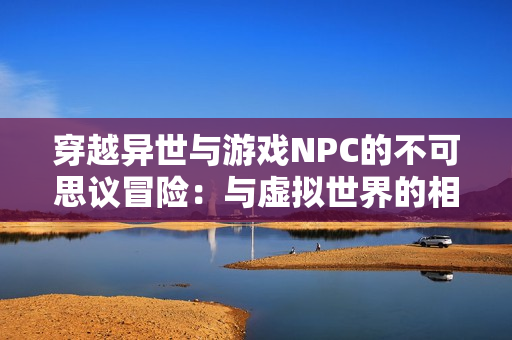 穿越异世与游戏NPC的不可思议冒险：与虚拟世界的相遇与命运共舞