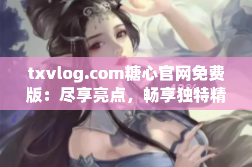 txvlog.com糖心官网免费版：尽享亮点，畅享独特精彩！