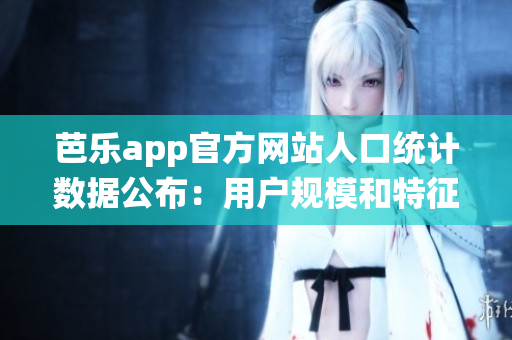 芭乐app官方网站人口统计数据公布：用户规模和特征详解