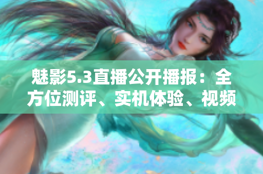 魅影5.3直播公开播报：全方位测评、实机体验、视频分享，全面解读最新产品信息