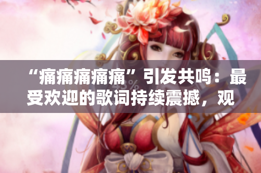 “痛痛痛痛痛”引发共鸣：最受欢迎的歌词持续震撼，观众赞叹不已
