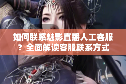 如何联系魅影直播人工客服？全面解读客服联系方式
