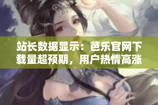 站长数据显示：芭乐官网下载量超预期，用户热情高涨