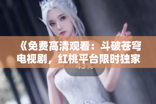 《免费高清观看：斗破苍穹电视剧，红桃平台限时独家播放，精彩剧情一网打尽！》