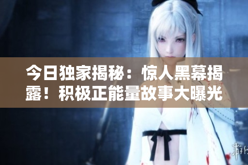 今日独家揭秘：惊人黑幕揭露！积极正能量故事大曝光，正能量之光照亮真相。【独家报道】