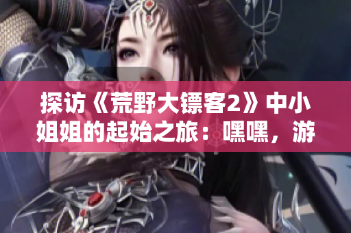 探访《荒野大镖客2》中小姐姐的起始之旅：嘿嘿，游戏的开始如何进行？