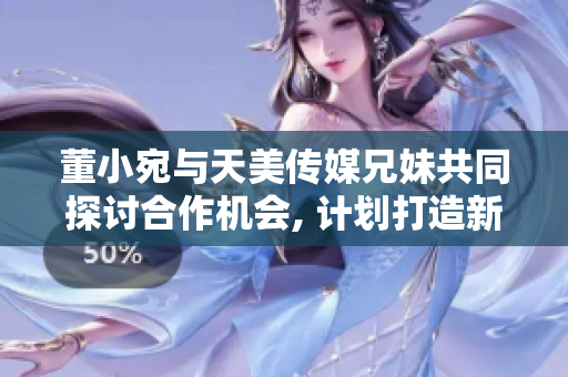 董小宛与天美传媒兄妹共同探讨合作机会, 计划打造新的文化娱乐品牌