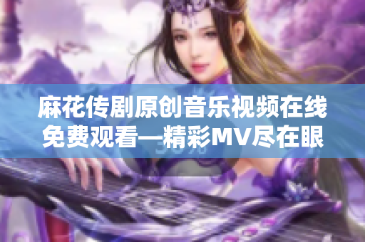 麻花传剧原创音乐视频在线免费观看—精彩MV尽在眼前