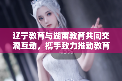 辽宁教育与湖南教育共同交流互动，携手致力推动教育发展