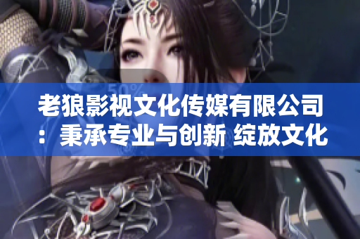 老狼影视文化传媒有限公司：秉承专业与创新 绽放文化艺术的光芒