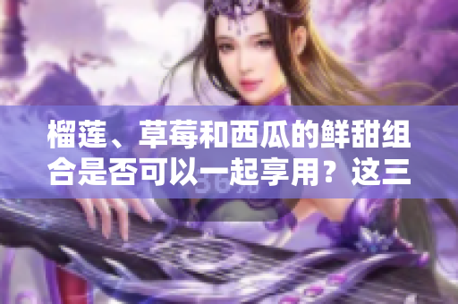 榴莲、草莓和西瓜的鲜甜组合是否可以一起享用？这三种水果是否可以相互搭配？ 