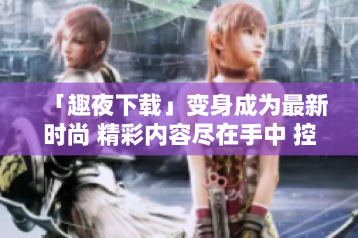 「趣夜下载」变身成为最新时尚 精彩内容尽在手中 控制权