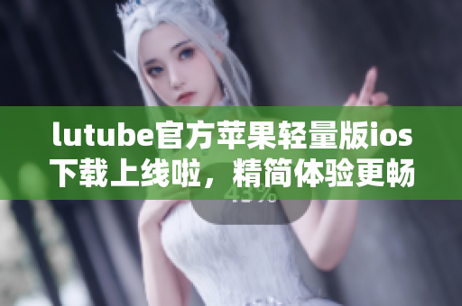 lutube官方苹果轻量版ios下载上线啦，精简体验更畅爽