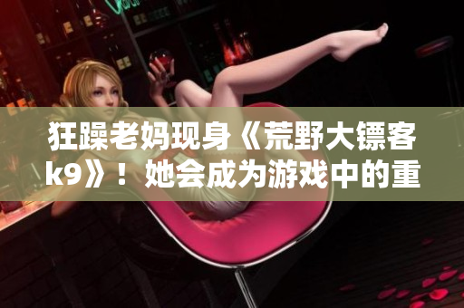 狂躁老妈现身《荒野大镖客k9》！她会成为游戏中的重要角色吗？让我们一探究竟…