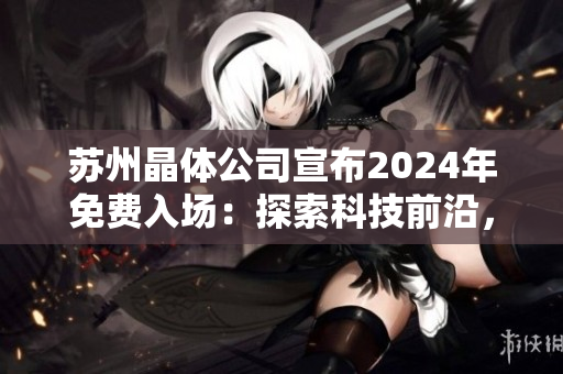 苏州晶体公司宣布2024年免费入场：探索科技前沿，畅享创新体验