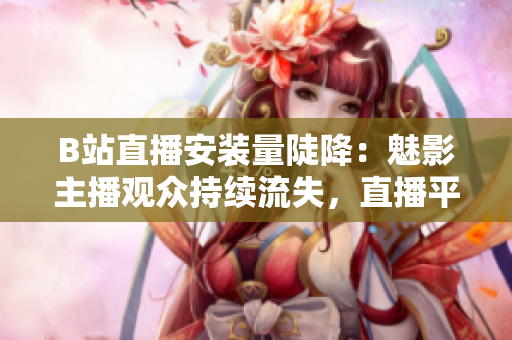B站直播安装量陡降：魅影主播观众持续流失，直播平台压力山大