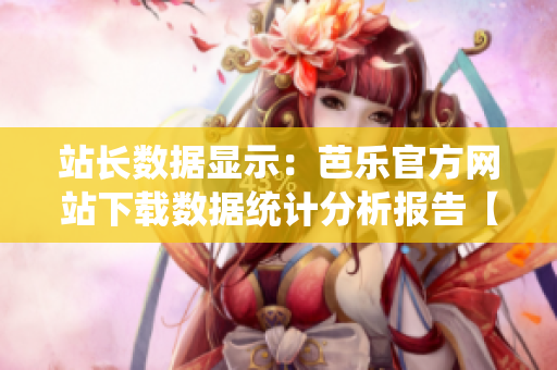 站长数据显示：芭乐官方网站下载数据统计分析报告【详解】