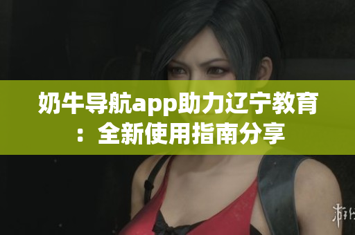 奶牛导航app助力辽宁教育：全新使用指南分享