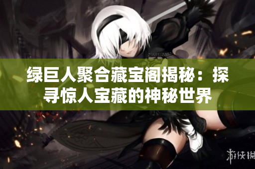 绿巨人聚合藏宝阁揭秘：探寻惊人宝藏的神秘世界