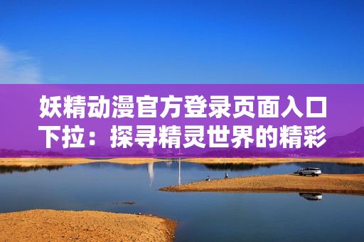 妖精动漫官方登录页面入口下拉：探寻精灵世界的精彩之门