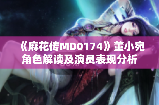 《麻花传MD0174》董小宛角色解读及演员表现分析