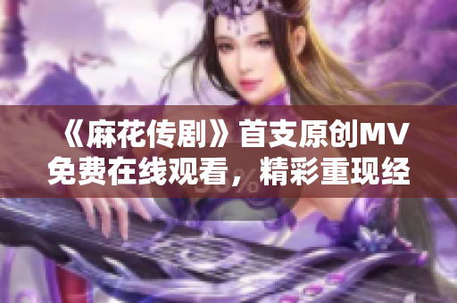 《麻花传剧》首支原创MV免费在线观看，精彩重现经典故事！