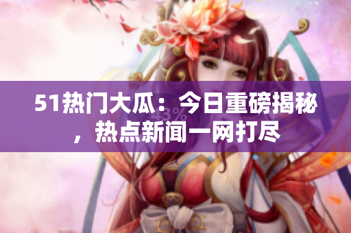 51热门大瓜：今日重磅揭秘，热点新闻一网打尽