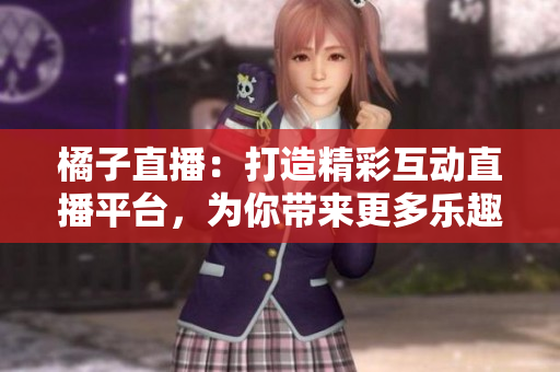橘子直播：打造精彩互动直播平台，为你带来更多乐趣