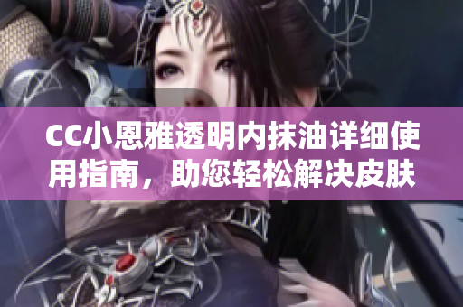 CC小恩雅透明内抹油详细使用指南，助您轻松解决皮肤问题