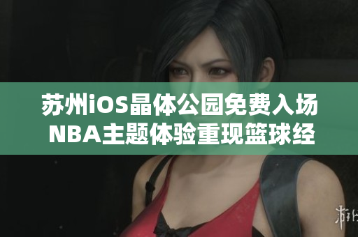 苏州iOS晶体公园免费入场 NBA主题体验重现篮球经典 