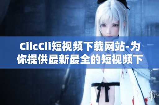 CiicCii短视频下载网站-为你提供最新最全的短视频下载服务