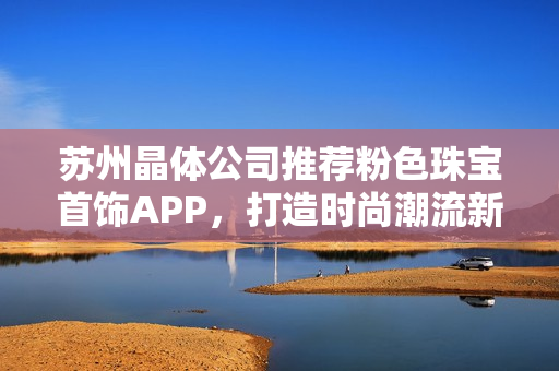 苏州晶体公司推荐粉色珠宝首饰APP，打造时尚潮流新风向
